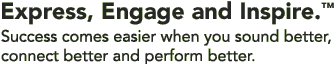 Express, Engage, Inspire. Success comes easier when you sound better, 
connect better and perform better.